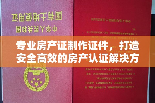 威远专业房产证制作证件，打造安全高效的房产认证解决方案