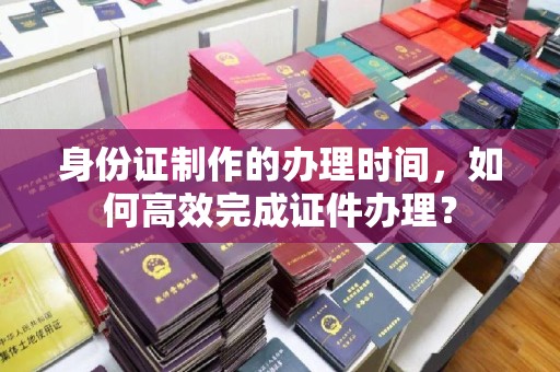 威远身份证制作的办理时间，如何高效完成证件办理？